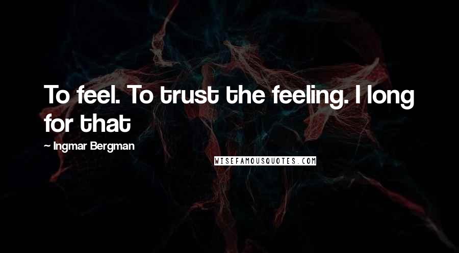 Ingmar Bergman quotes: To feel. To trust the feeling. I long for that