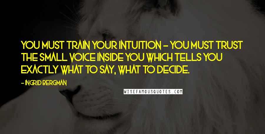 Ingrid Bergman quotes: You must train your intuition - you must trust the small voice inside you which tells you exactly what to say, what to decide.