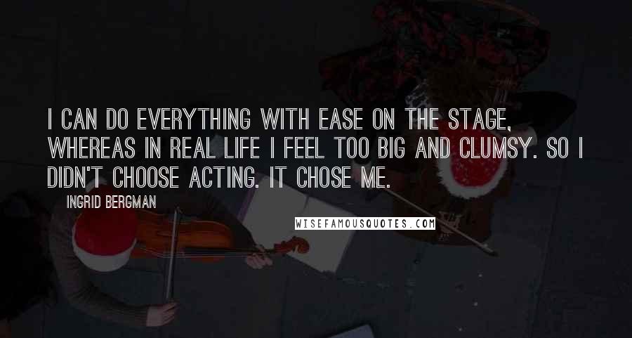 Ingrid Bergman quotes: I can do everything with ease on the stage, whereas in real life I feel too big and clumsy. So I didn't choose acting. It chose me.