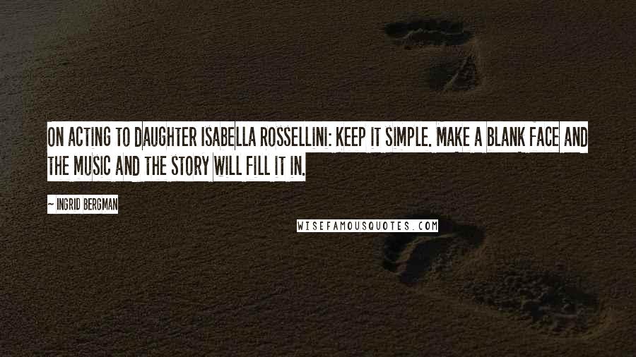 Ingrid Bergman quotes: On acting to daughter Isabella Rossellini: Keep it simple. Make a blank face and the music and the story will fill it in.