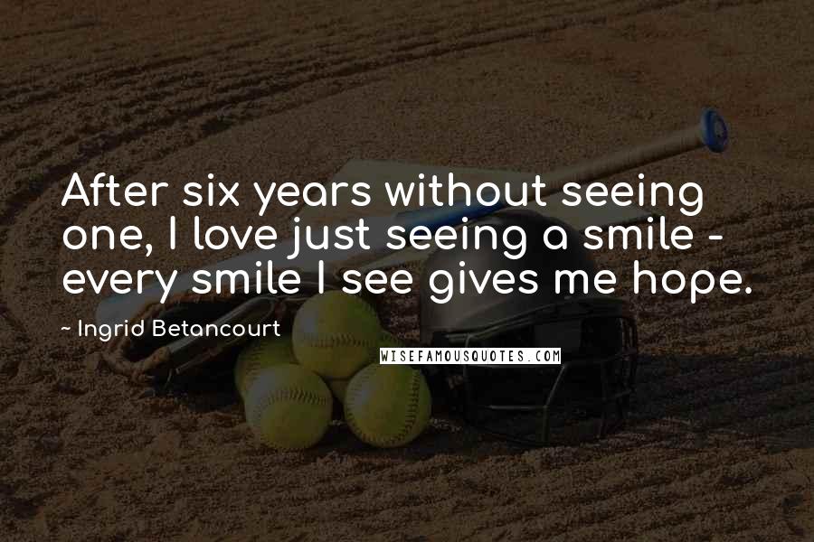 Ingrid Betancourt quotes: After six years without seeing one, I love just seeing a smile - every smile I see gives me hope. Ingrid Betancourt quotes: After six years without seeing one, I love just seeing a smile - every smile I see gives me hope.