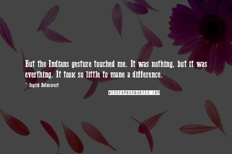 Ingrid Betancourt quotes: But the Indians gesture touched me. It was nothing, but it was everthing. It took so little to mane a difference. Ingrid Betancourt quotes: But the Indians gesture touched me. It was nothing, but it was everthing. It took so little to mane a difference.