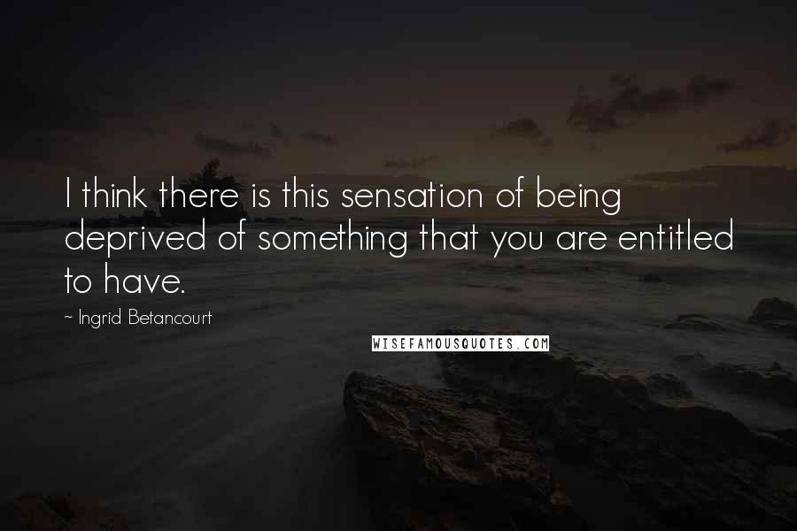 Ingrid Betancourt quotes: I think there is this sensation of being deprived of something that you are entitled to have. Ingrid Betancourt quotes: I think there is this sensation of being deprived of something that you are entitled to have.