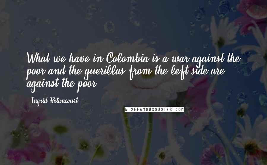 Ingrid Betancourt quotes: What we have in Colombia is a war against the poor and the guerillas from the left side are against the poor. Ingrid Betancourt quotes: What we have in Colombia is a war against the poor and the guerillas from the left side are against the poor.
