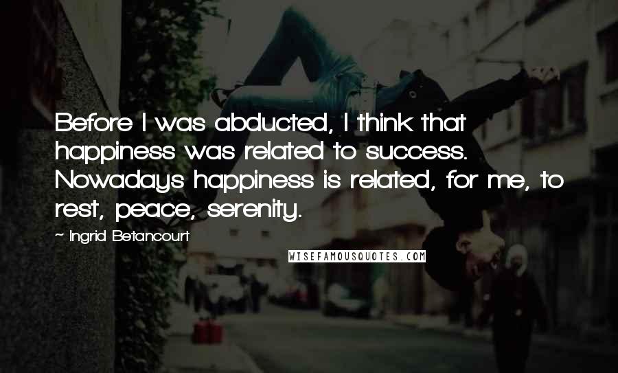 Ingrid Betancourt quotes: Before I was abducted, I think that happiness was related to success. Nowadays happiness is related, for me, to rest, peace, serenity. Ingrid Betancourt quotes: Before I was abducted, I think that happiness was related to success. Nowadays happiness is related, for me, to rest, peace, serenity.