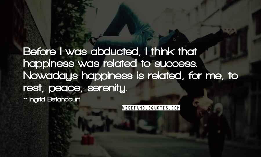 Ingrid Betancourt quotes: Before I was abducted, I think that happiness was related to success. Nowadays happiness is related, for me, to rest, peace, serenity.