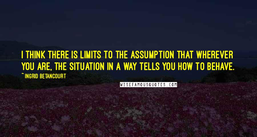 Ingrid Betancourt quotes: I think there is limits to the assumption that wherever you are, the situation in a way tells you how to behave. Ingrid Betancourt quotes: I think there is limits to the assumption that wherever you are, the situation in a way tells you how to behave.