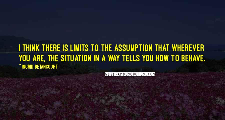 Ingrid Betancourt quotes: I think there is limits to the assumption that wherever you are, the situation in a way tells you how to behave.