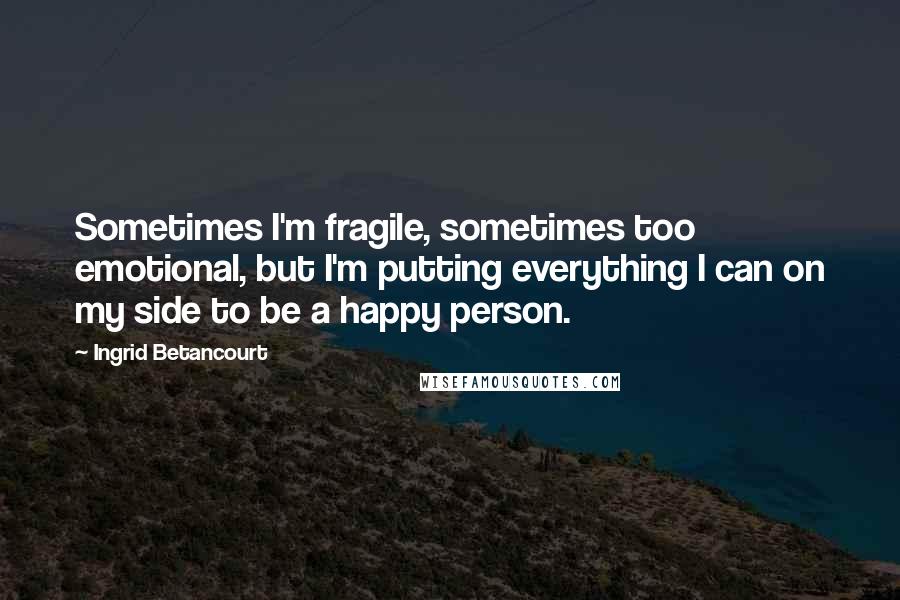 Ingrid Betancourt quotes: Sometimes I'm fragile, sometimes too emotional, but I'm putting everything I can on my side to be a happy person. Ingrid Betancourt quotes: Sometimes I'm fragile, sometimes too emotional, but I'm putting everything I can on my side to be a happy person.