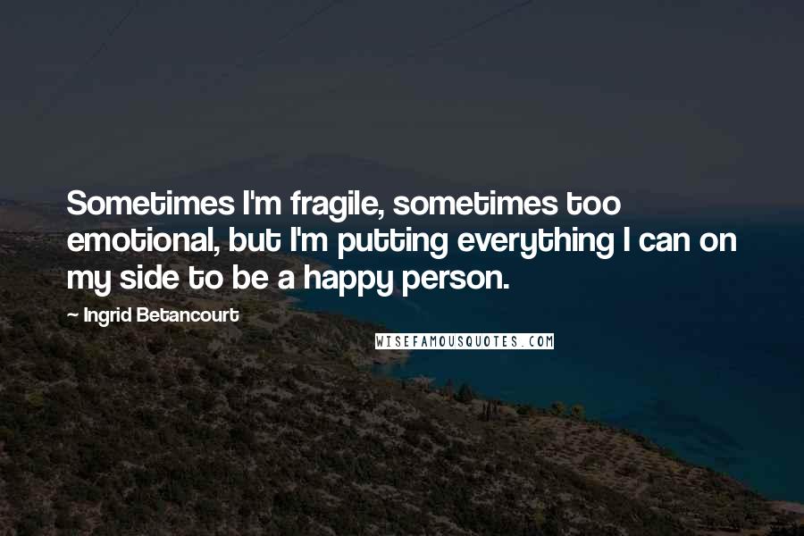 Ingrid Betancourt quotes: Sometimes I'm fragile, sometimes too emotional, but I'm putting everything I can on my side to be a happy person.