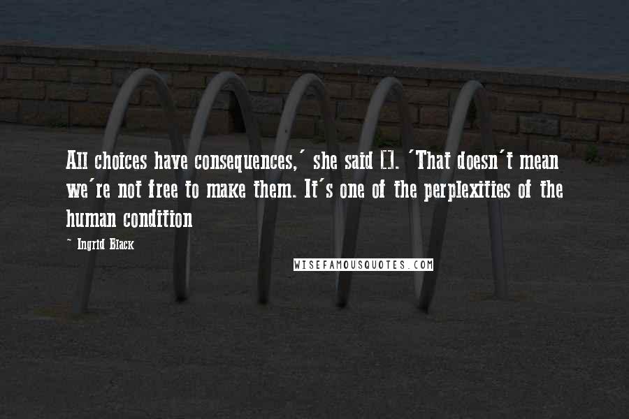 Ingrid Black quotes: All choices have consequences,' she said []. 'That doesn't mean we're not free to make them. It's one of the perplexities of the human condition