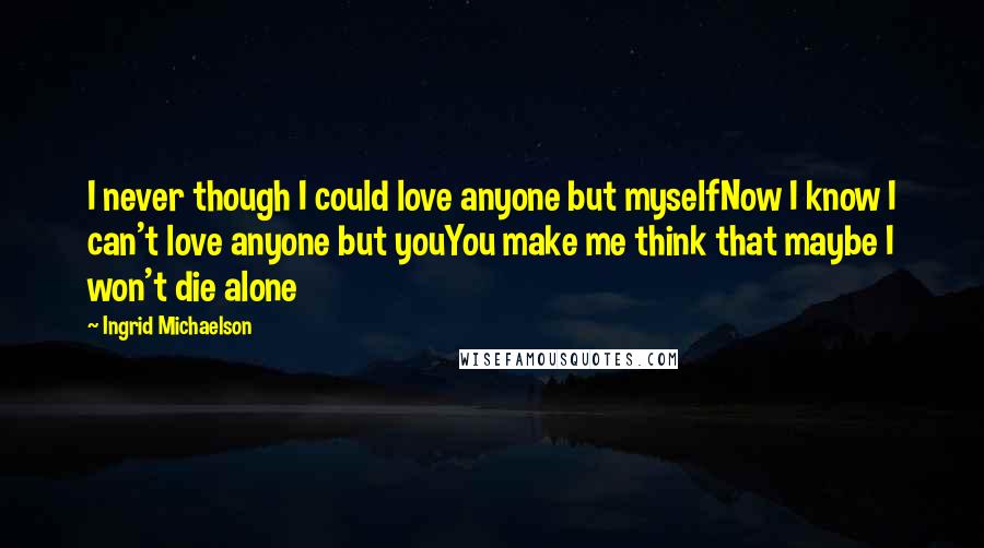 Ingrid Michaelson quotes: I never though I could love anyone but myselfNow I know I can't love anyone but youYou make me think that maybe I won't die alone