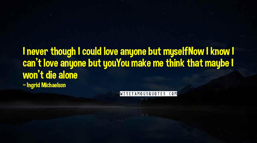 Ingrid Michaelson quotes: I never though I could love anyone but myselfNow I know I can't love anyone but youYou make me think that maybe I won't die alone Ingrid Michaelson quotes: I never though I could love anyone but myselfNow I know I can't love anyone but youYou make me think that maybe I won't die alone