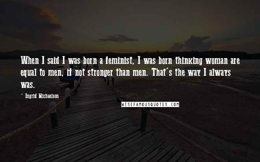 Ingrid Michaelson quotes: When I said I was born a feminist, I was born thinking woman are equal to men, if not stronger than men. That's the way I always was. Ingrid Michaelson quotes: When I said I was born a feminist, I was born thinking woman are equal to men, if not stronger than men. That's the way I always was.