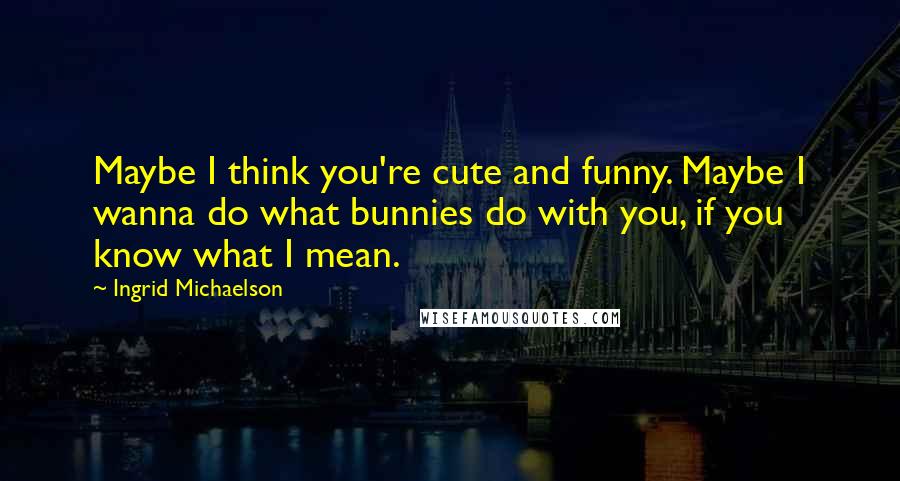 Ingrid Michaelson quotes: Maybe I think you're cute and funny. Maybe I wanna do what bunnies do with you, if you know what I mean. Ingrid Michaelson quotes: Maybe I think you're cute and funny. Maybe I wanna do what bunnies do with you, if you know what I mean.