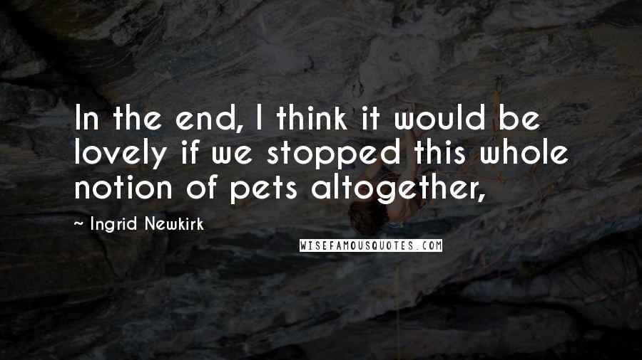 Ingrid Newkirk quotes: In the end, I think it would be lovely if we stopped this whole notion of pets altogether,