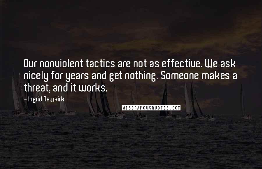 Ingrid Newkirk quotes: Our nonviolent tactics are not as effective. We ask nicely for years and get nothing. Someone makes a threat, and it works. Ingrid Newkirk quotes: Our nonviolent tactics are not as effective. We ask nicely for years and get nothing. Someone makes a threat, and it works.