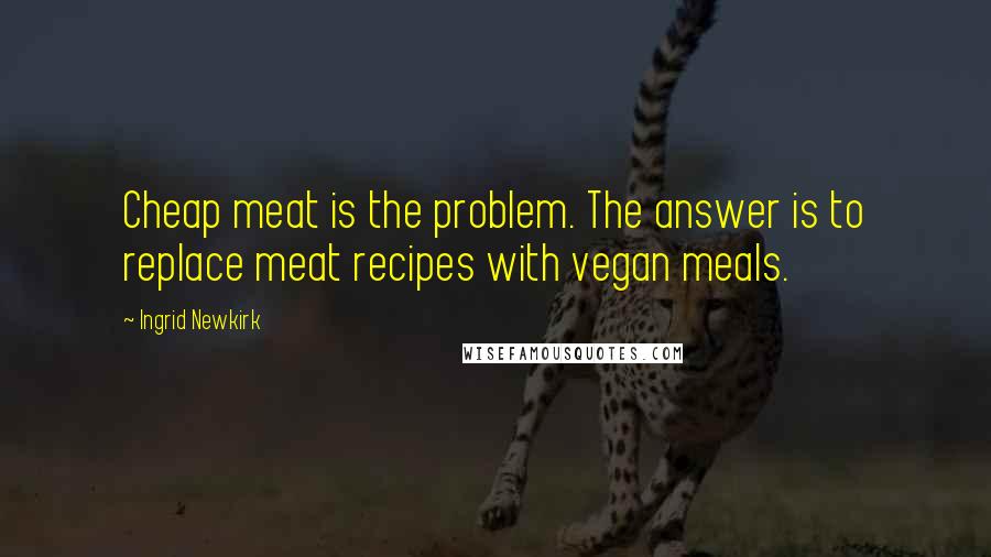 Ingrid Newkirk quotes: Cheap meat is the problem. The answer is to replace meat recipes with vegan meals.