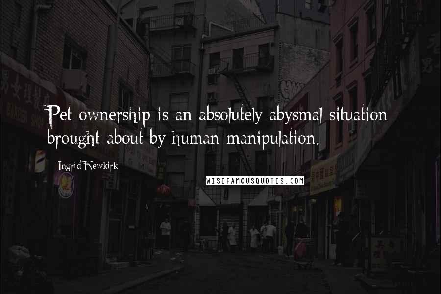 Ingrid Newkirk quotes: Pet ownership is an absolutely abysmal situation brought about by human manipulation.