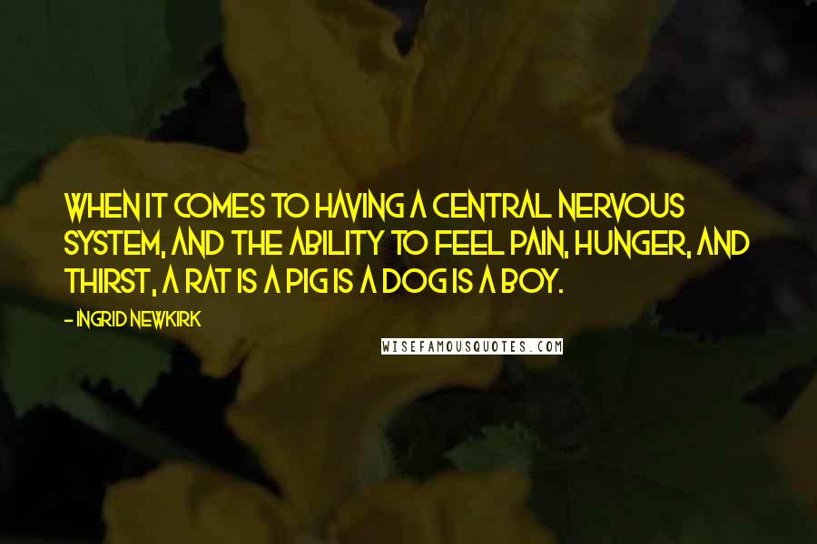 Ingrid Newkirk quotes: When it comes to having a central nervous system, and the ability to feel pain, hunger, and thirst, a rat is a pig is a dog is a boy. Ingrid Newkirk quotes: When it comes to having a central nervous system, and the ability to feel pain, hunger, and thirst, a rat is a pig is a dog is a boy.