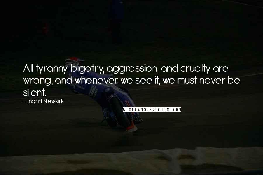 Ingrid Newkirk quotes: All tyranny, bigotry, aggression, and cruelty are wrong, and whenever we see it, we must never be silent. Ingrid Newkirk quotes: All tyranny, bigotry, aggression, and cruelty are wrong, and whenever we see it, we must never be silent.