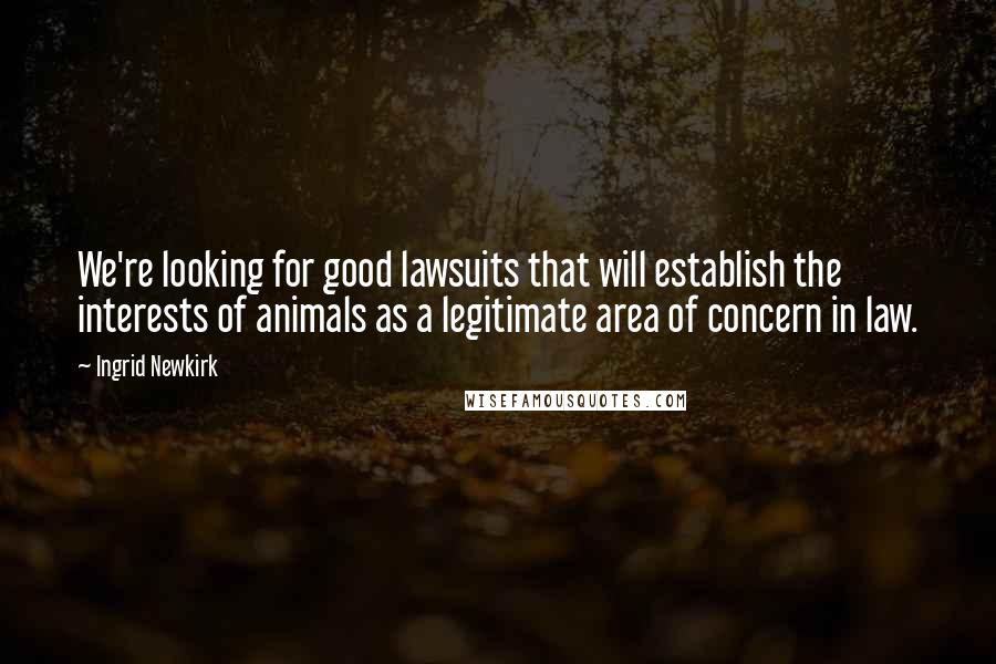 Ingrid Newkirk quotes: We're looking for good lawsuits that will establish the interests of animals as a legitimate area of concern in law.