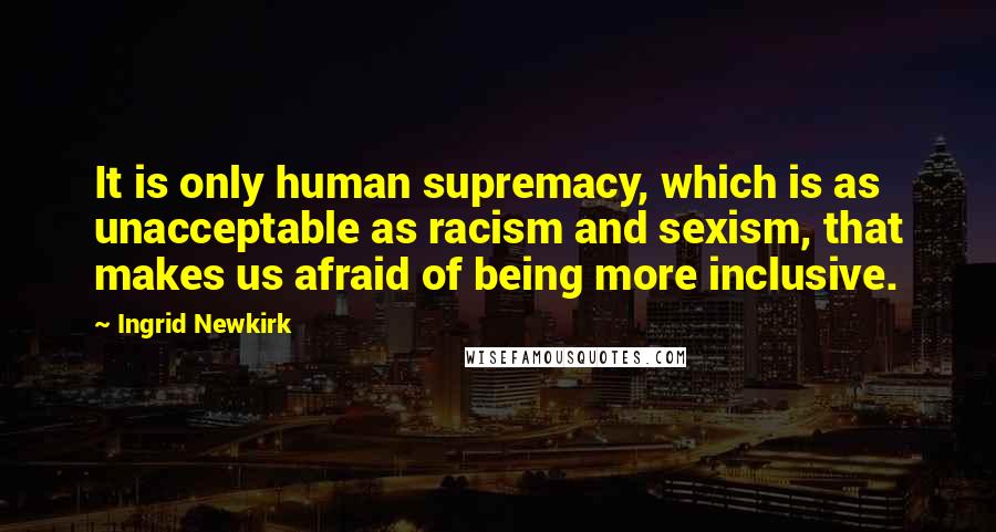 Ingrid Newkirk quotes: It is only human supremacy, which is as unacceptable as racism and sexism, that makes us afraid of being more inclusive.