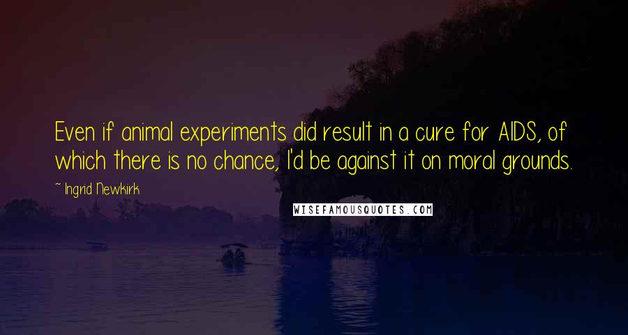 Ingrid Newkirk quotes: Even if animal experiments did result in a cure for AIDS, of which there is no chance, I'd be against it on moral grounds. Ingrid Newkirk quotes: Even if animal experiments did result in a cure for AIDS, of which there is no chance, I'd be against it on moral grounds.