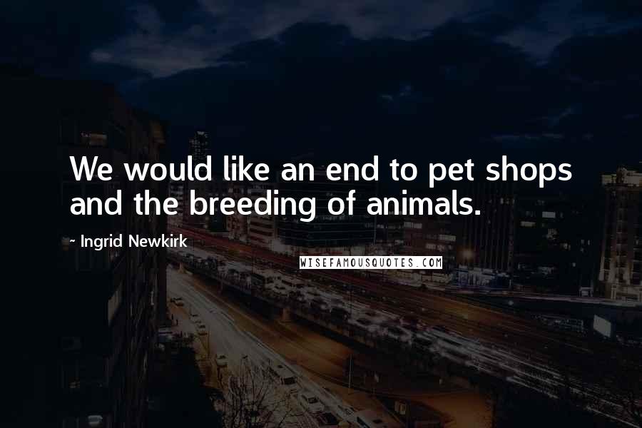 Ingrid Newkirk quotes: We would like an end to pet shops and the breeding of animals.