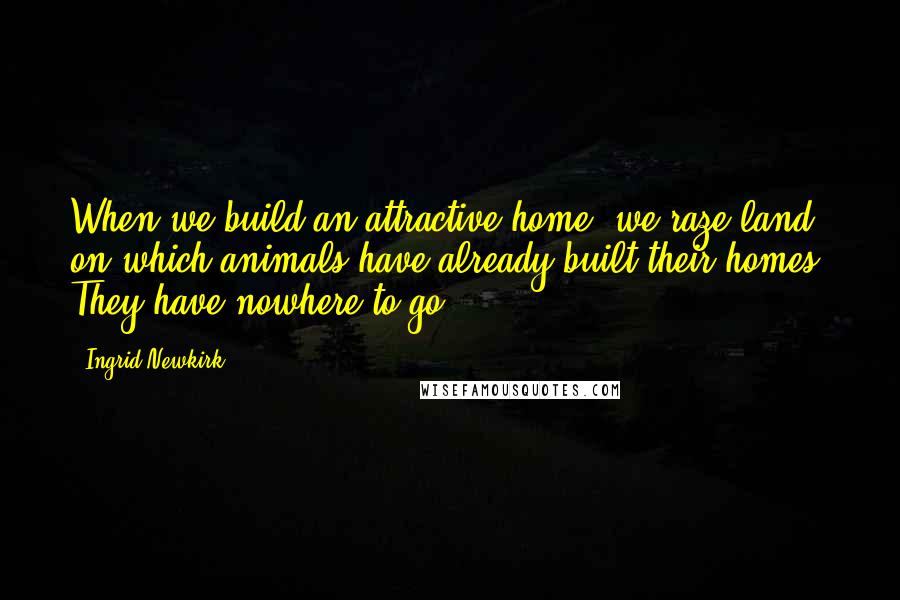 Ingrid Newkirk quotes: When we build an attractive home, we raze land on which animals have already built their homes. They have nowhere to go.