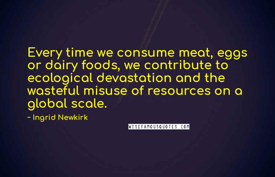 Ingrid Newkirk quotes: Every time we consume meat, eggs or dairy foods, we contribute to ecological devastation and the wasteful misuse of resources on a global scale.