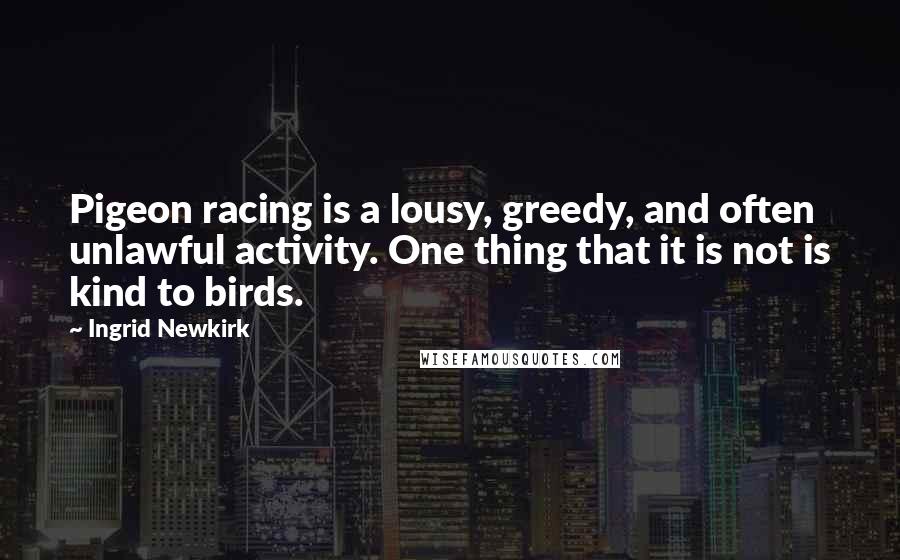 Ingrid Newkirk quotes: Pigeon racing is a lousy, greedy, and often unlawful activity. One thing that it is not is kind to birds. Ingrid Newkirk quotes: Pigeon racing is a lousy, greedy, and often unlawful activity. One thing that it is not is kind to birds.