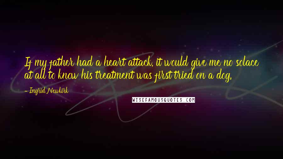 Ingrid Newkirk quotes: If my father had a heart attack, it would give me no solace at all to know his treatment was first tried on a dog.