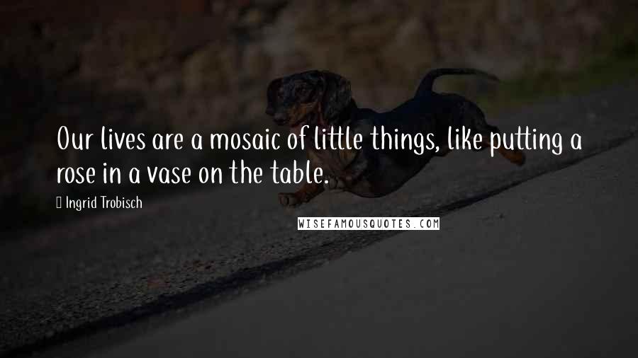 Ingrid Trobisch quotes: Our lives are a mosaic of little things, like putting a rose in a vase on the table.