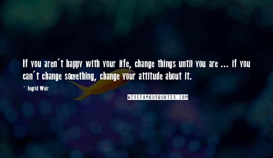 Ingrid Weir quotes: If you aren't happy with your life, change things until you are ... if you can't change something, change your attitude about it.