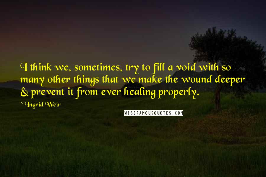 Ingrid Weir quotes: I think we, sometimes, try to fill a void with so many other things that we make the wound deeper & prevent it from ever healing properly.