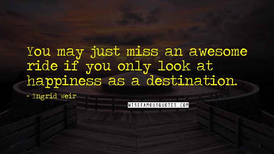 Ingrid Weir quotes: You may just miss an awesome ride if you only look at happiness as a destination.