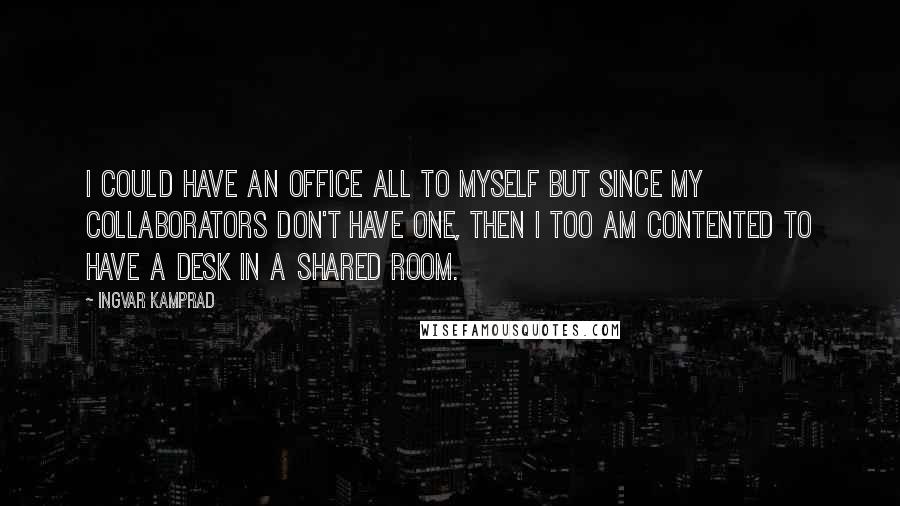 Ingvar Kamprad quotes: I could have an office all to myself but since my collaborators don't have one, then I too am contented to have a desk in a shared room. Ingvar Kamprad quotes: I could have an office all to myself but since my collaborators don't have one, then I too am contented to have a desk in a shared room.