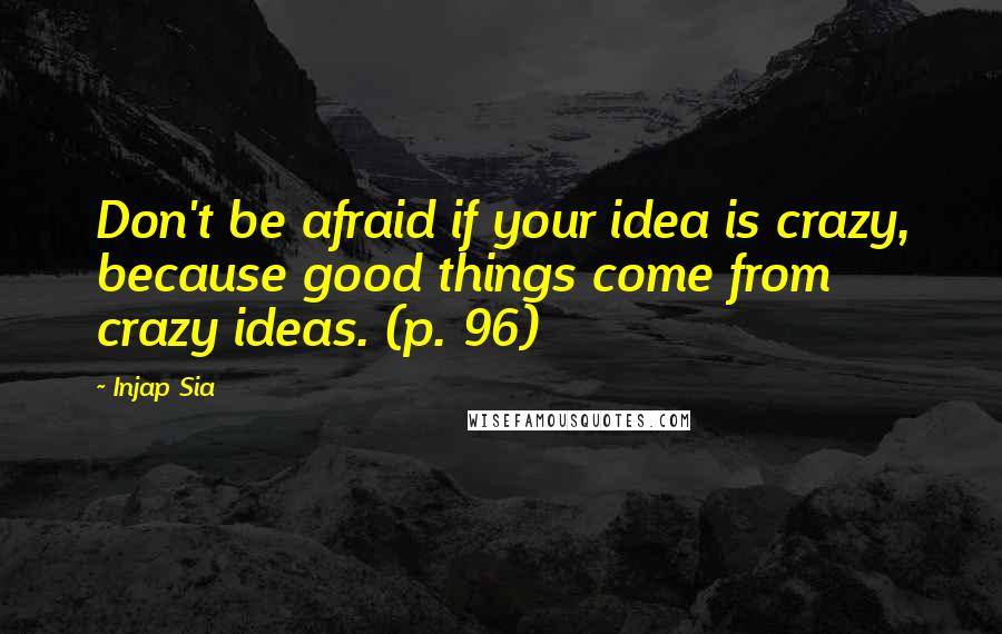 Injap Sia quotes: Don't be afraid if your idea is crazy, because good things come from crazy ideas. (p. 96)