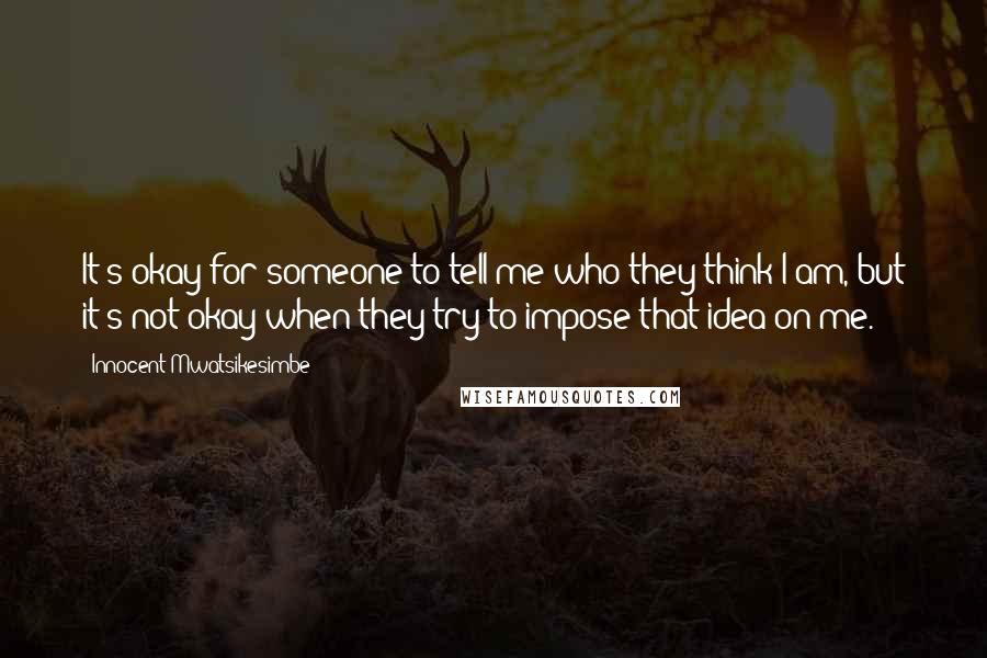 Innocent Mwatsikesimbe quotes: It's okay for someone to tell me who they think I am, but it's not okay when they try to impose that idea on me.