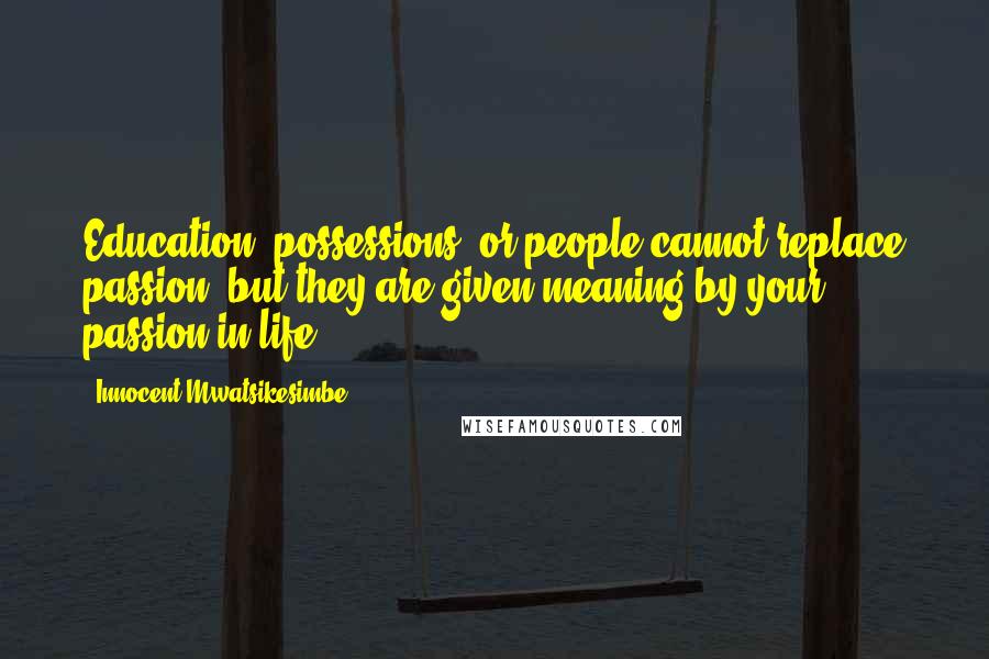 Innocent Mwatsikesimbe quotes: Education, possessions, or people cannot replace passion, but they are given meaning by your passion in life.