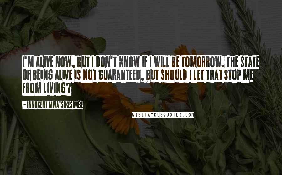 Innocent Mwatsikesimbe quotes: I'm alive now, but I don't know if I will be tomorrow. The state of being alive is not guaranteed, but should I let that stop me from living?