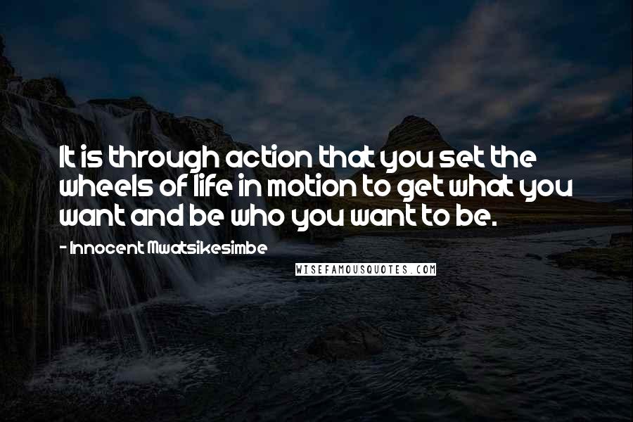 Innocent Mwatsikesimbe quotes: It is through action that you set the wheels of life in motion to get what you want and be who you want to be.