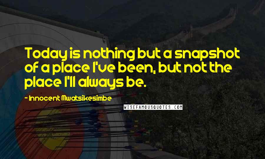 Innocent Mwatsikesimbe quotes: Today is nothing but a snapshot of a place I've been, but not the place I'll always be.