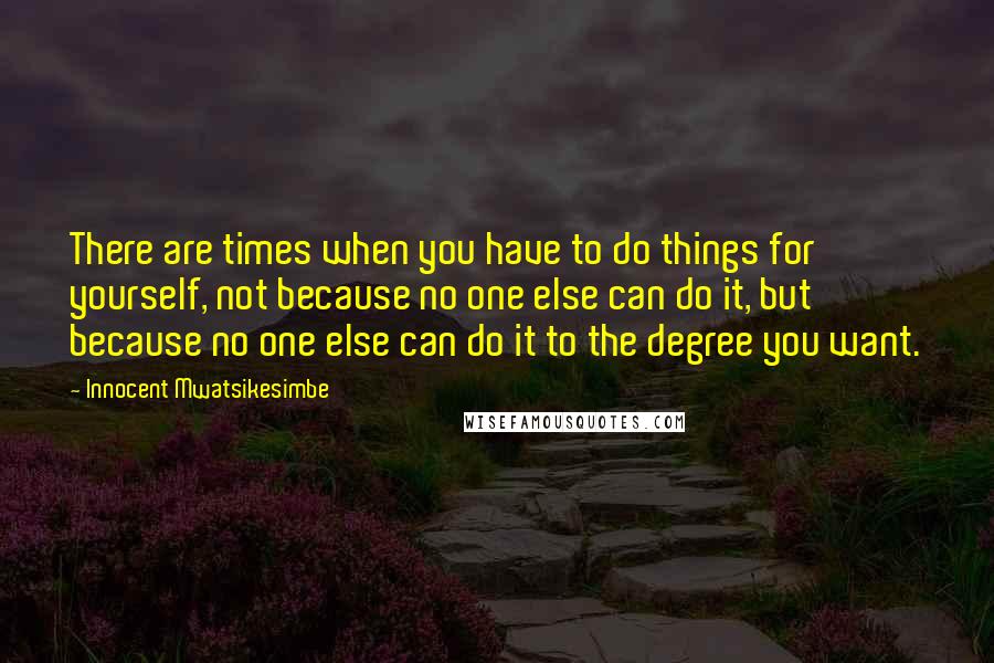 Innocent Mwatsikesimbe quotes: There are times when you have to do things for yourself, not because no one else can do it, but because no one else can do it to the degree