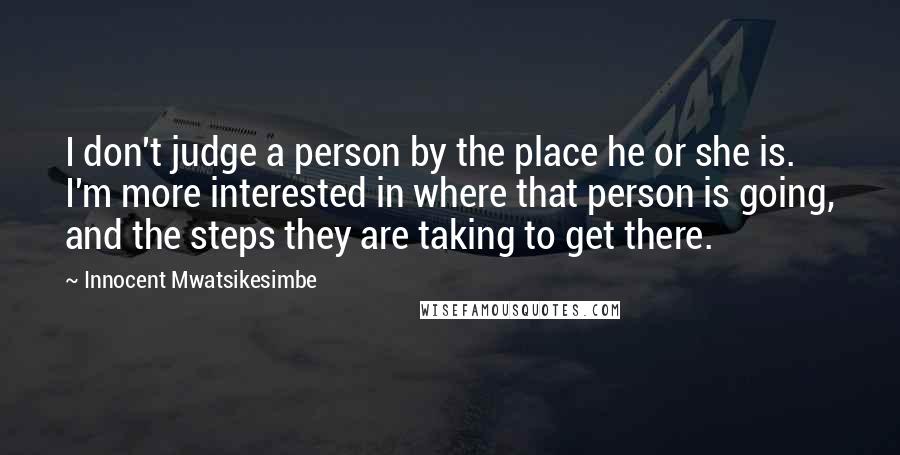 Innocent Mwatsikesimbe quotes: I don't judge a person by the place he or she is. I'm more interested in where that person is going, and the steps they are taking to get there.