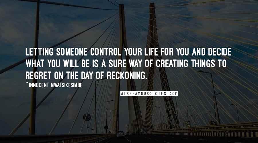 Innocent Mwatsikesimbe quotes: Letting someone control your life for you and decide what you will be is a sure way of creating things to regret on the day of reckoning.