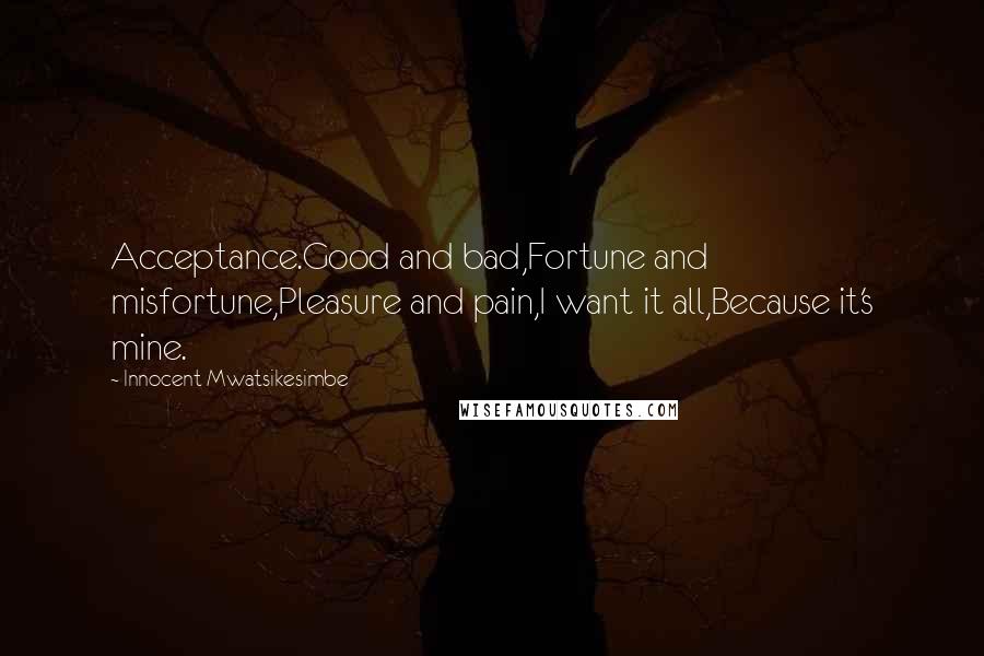 Innocent Mwatsikesimbe quotes: Acceptance.Good and bad,Fortune and misfortune,Pleasure and pain,I want it all,Because it's mine.