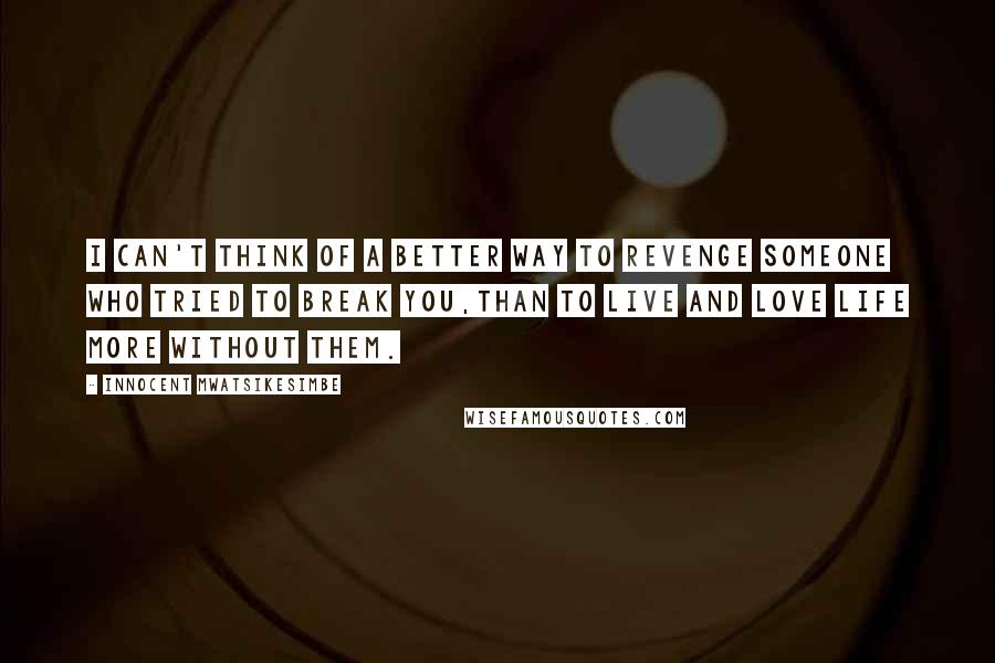 Innocent Mwatsikesimbe quotes: I can't think of a better way to revenge someone who tried to break you,Than to live and love life more without them.