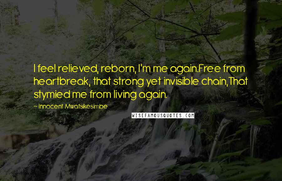 Innocent Mwatsikesimbe quotes: I feel relieved, reborn, I'm me again.Free from heartbreak, that strong yet invisible chain,That stymied me from living again.